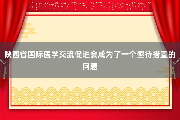 陕西省国际医学交流促进会成为了一个亟待措置的问题
